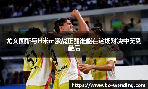 尤文图斯与H米m激战正酣谁能在这场对决中笑到最后