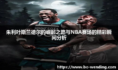朱利叶斯兰德尔的崛起之路与NBA赛场的精彩瞬间分析